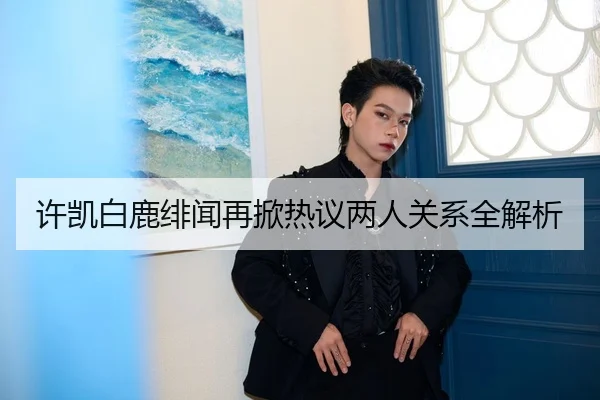 许凯白鹿绯闻再掀热议两人关系全解析
